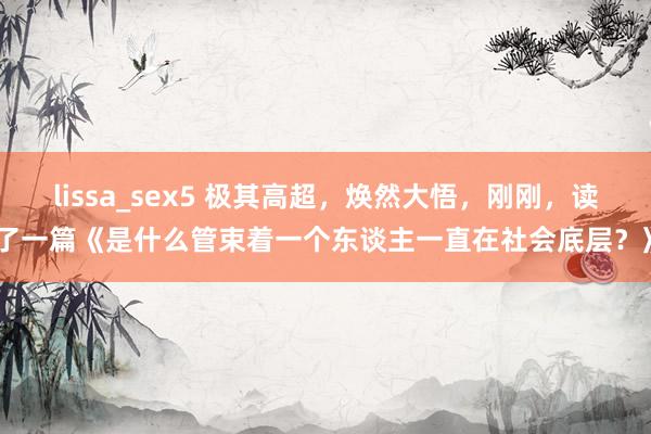 lissa_sex5 极其高超，焕然大悟，刚刚，读了一篇《是什么管束着一个东谈主一直在社会底层？》