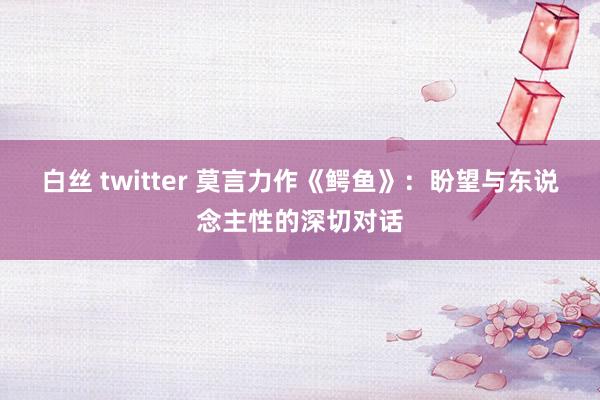 白丝 twitter 莫言力作《鳄鱼》：盼望与东说念主性的深切对话