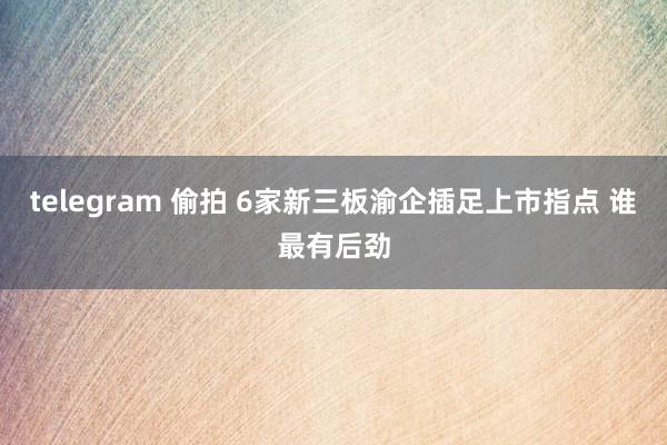 telegram 偷拍 6家新三板渝企插足上市指点 谁最有后劲