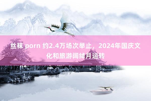 丝袜 porn 约2.4万场次举止，2024年国庆文化和旅游阔绰月运转