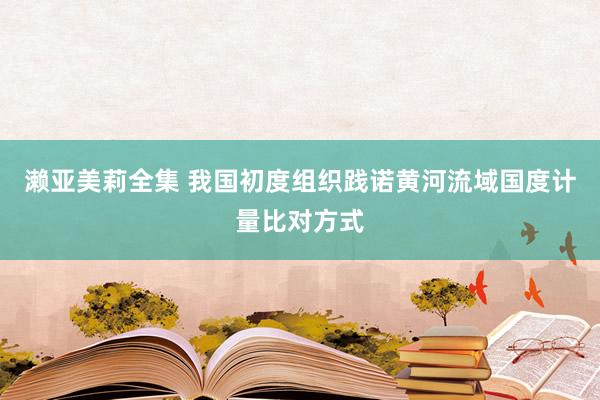 濑亚美莉全集 我国初度组织践诺黄河流域国度计量比对方式