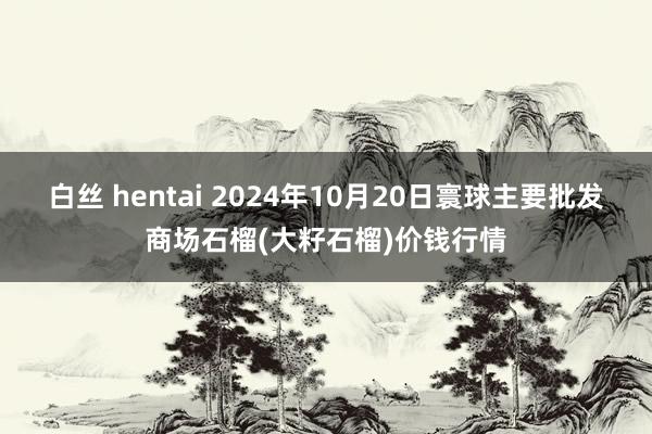 白丝 hentai 2024年10月20日寰球主要批发商场石榴(大籽石榴)价钱行情