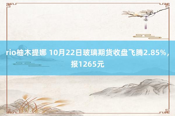 rio柚木提娜 10月22日玻璃期货收盘飞腾2.85%，报1265元