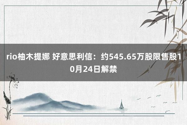 rio柚木提娜 好意思利信：约545.65万股限售股10月24日解禁