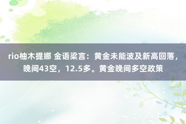 rio柚木提娜 金语梁言：黄金未能波及新高回落，晚间43空，12.5多。黄金晚间多空政策