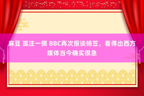 麻豆 孤注一掷 BBC再次报谈杨笠，看得出西方媒体当今确实很急