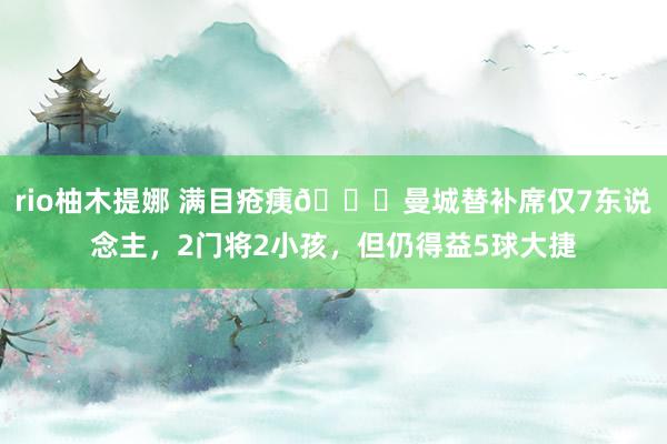 rio柚木提娜 满目疮痍😟曼城替补席仅7东说念主，2门将2小孩，但仍得益5球大捷