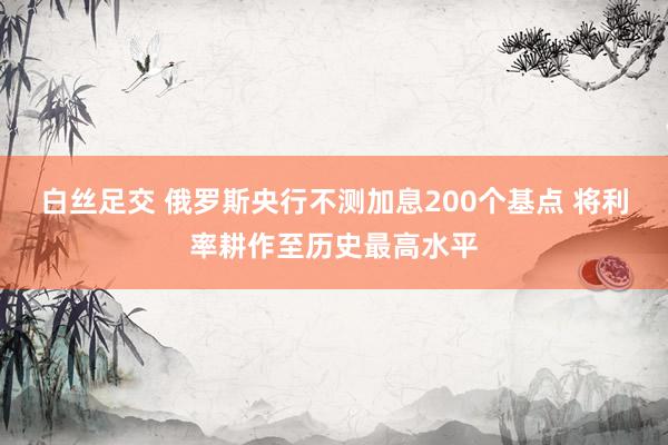 白丝足交 俄罗斯央行不测加息200个基点 将利率耕作至历史最高水平