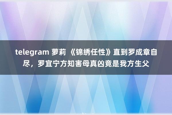 telegram 萝莉 《锦绣任性》直到罗成章自尽，罗宜宁方知害母真凶竟是我方生父