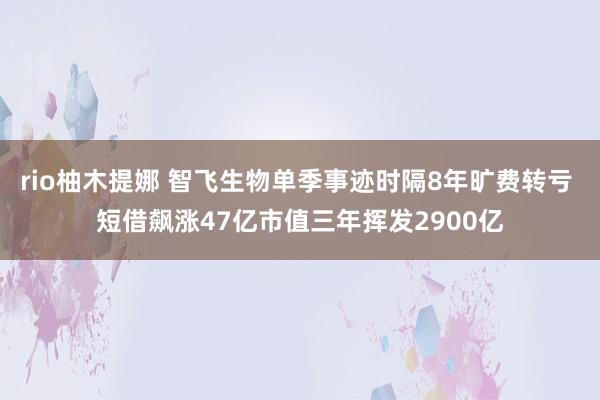 rio柚木提娜 智飞生物单季事迹时隔8年旷费转亏 短借飙涨47亿市值三年挥发2900亿