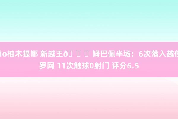 rio柚木提娜 新越王😅姆巴佩半场：6次落入越位罗网 11次触球0射门 评分6.5