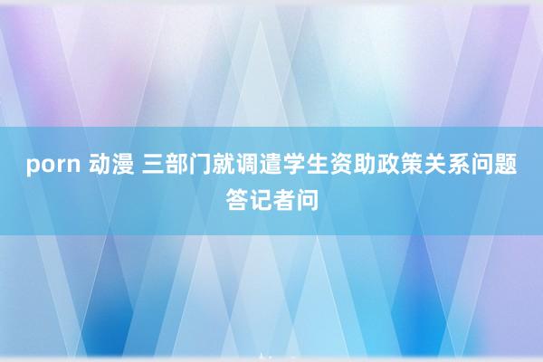 porn 动漫 三部门就调遣学生资助政策关系问题答记者问