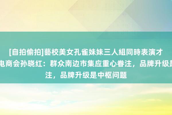 [自拍偷拍]藝校美女孔雀妹妹三人組同時表演才藝 中国机电商会孙晓红：群众南边市集应重心眷注，品牌升级是中枢问题