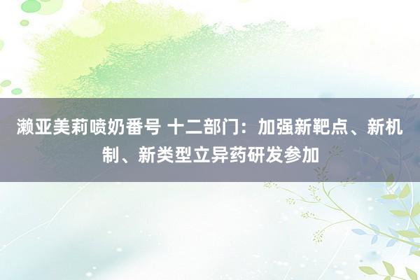 濑亚美莉喷奶番号 十二部门：加强新靶点、新机制、新类型立异药研发参加