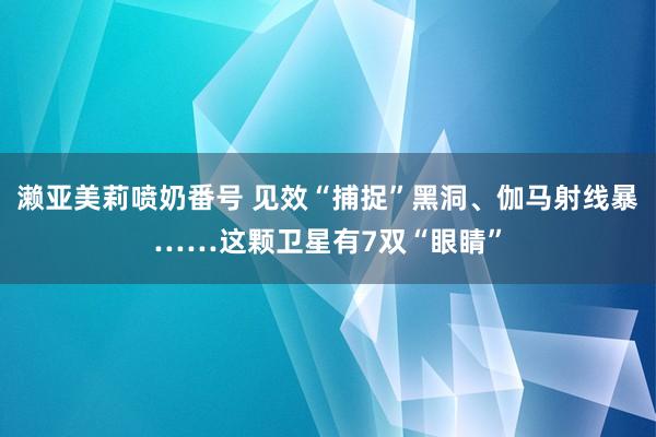 濑亚美莉喷奶番号 见效“捕捉”黑洞、伽马射线暴……这颗卫星有7双“眼睛”