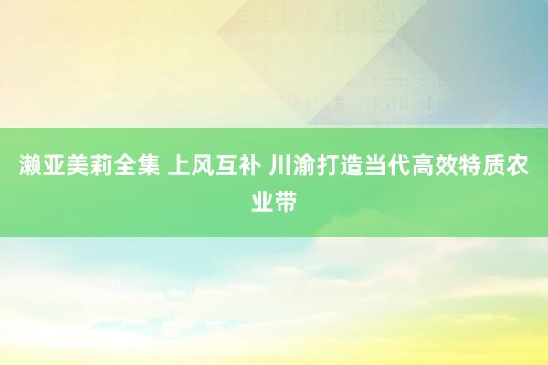 濑亚美莉全集 上风互补 川渝打造当代高效特质农业带