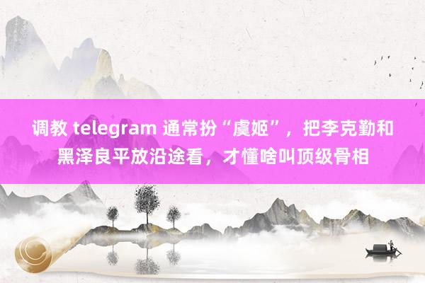 调教 telegram 通常扮“虞姬”，把李克勤和黑泽良平放沿途看，才懂啥叫顶级骨相