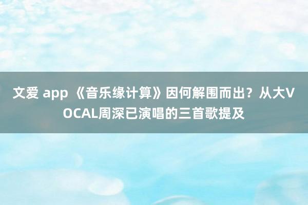 文爱 app 《音乐缘计算》因何解围而出？从大VOCAL周深已演唱的三首歌提及