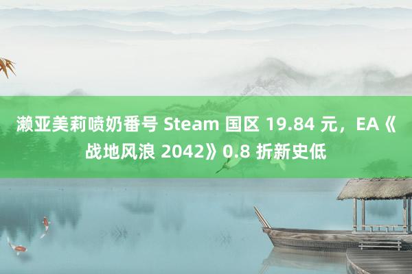 濑亚美莉喷奶番号 Steam 国区 19.84 元，EA《战地风浪 2042》0.8 折新史低