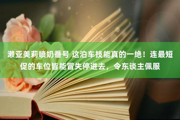 濑亚美莉喷奶番号 这泊车技能真的一绝！连最短促的车位皆能冒失停进去，令东谈主佩服