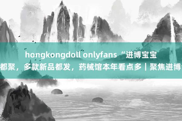 hongkongdoll onlyfans “进博宝宝”都聚，多款新品都发，药械馆本年看点多｜聚焦进博会