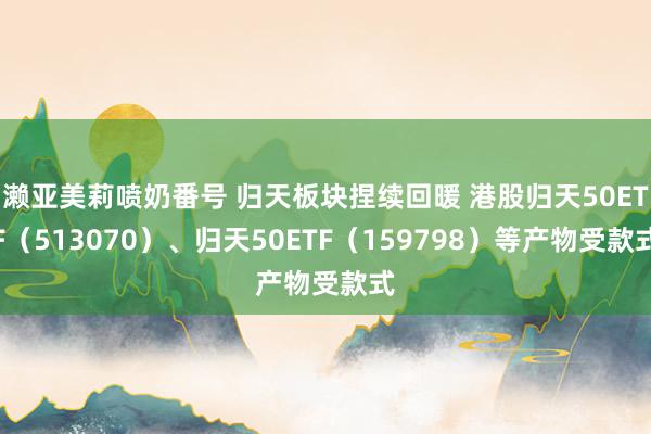 濑亚美莉喷奶番号 归天板块捏续回暖 港股归天50ETF（513070）、归天50ETF（159798）等产物受款式