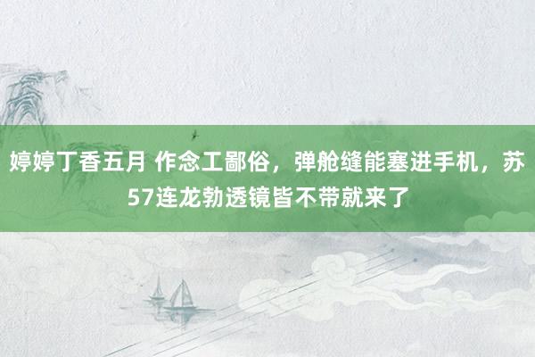 婷婷丁香五月 作念工鄙俗，弹舱缝能塞进手机，苏57连龙勃透镜皆不带就来了