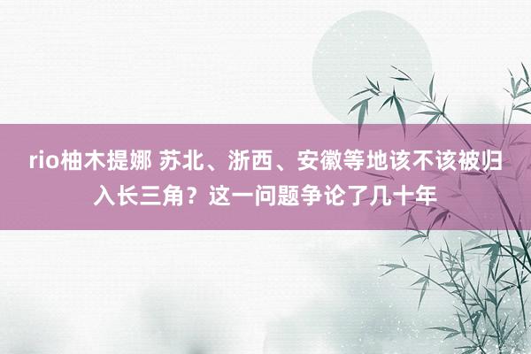 rio柚木提娜 苏北、浙西、安徽等地该不该被归入长三角？这一问题争论了几十年