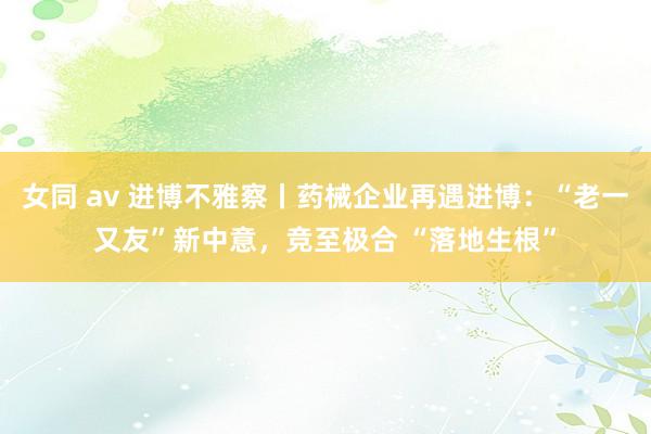 女同 av 进博不雅察丨药械企业再遇进博：“老一又友”新中意，竞至极合 “落地生根”