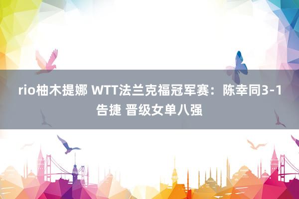 rio柚木提娜 WTT法兰克福冠军赛：陈幸同3-1告捷 晋级女单八强