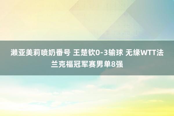 濑亚美莉喷奶番号 王楚钦0-3输球 无缘WTT法兰克福冠军赛男单8强