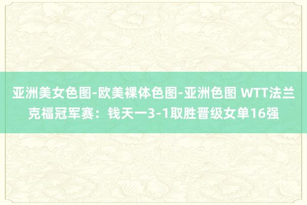 亚洲美女色图-欧美裸体色图-亚洲色图 WTT法兰克福冠军赛：钱天一3-1取胜晋级女单16强