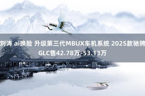 刘涛 ai换脸 升级第三代MBUX车机系统 2025款驰骋GLC售42.78万-53.13万