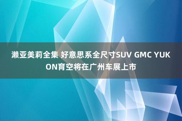 濑亚美莉全集 好意思系全尺寸SUV GMC YUKON育空将在广州车展上市