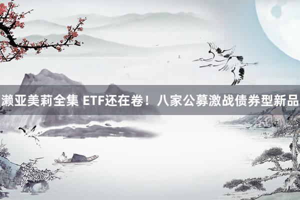 濑亚美莉全集 ETF还在卷！八家公募激战债券型新品