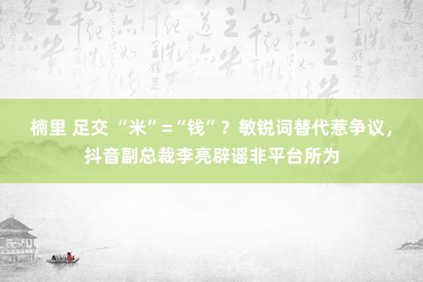 楠里 足交 “米”=“钱”？敏锐词替代惹争议，抖音副总裁李亮辟谣非平台所为