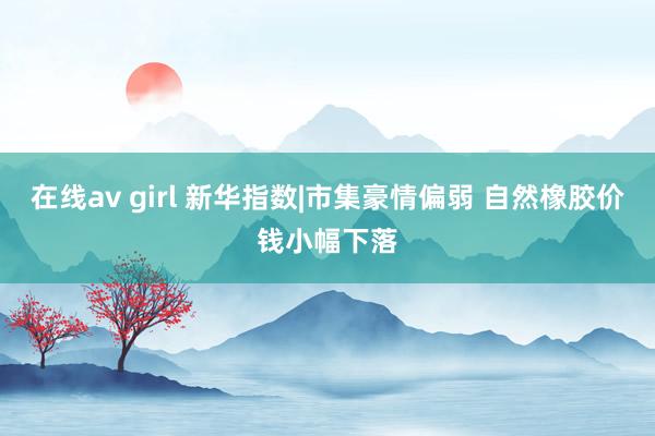 在线av girl 新华指数|市集豪情偏弱 自然橡胶价钱小幅下落