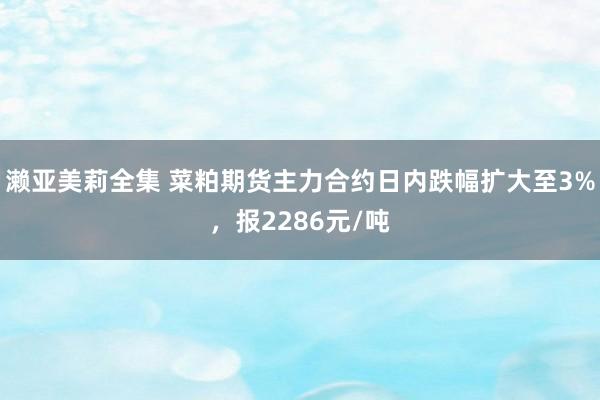 濑亚美莉全集 菜粕期货主力合约日内跌幅扩大至3%，报2286元/吨