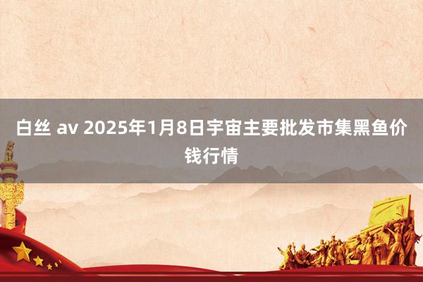 白丝 av 2025年1月8日宇宙主要批发市集黑鱼价钱行情