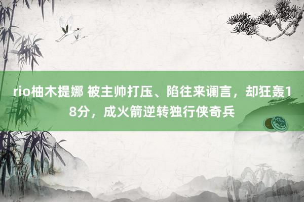 rio柚木提娜 被主帅打压、陷往来谰言，却狂轰18分，成火箭逆转独行侠奇兵