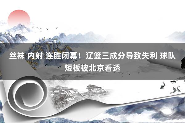 丝袜 内射 连胜闭幕！辽篮三成分导致失利 球队短板被北京看透