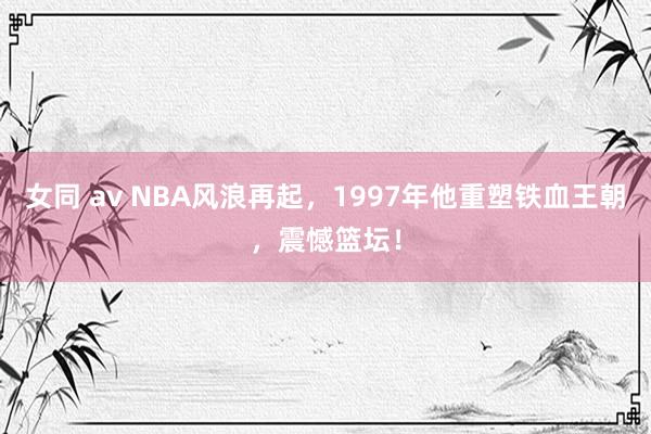 女同 av NBA风浪再起，1997年他重塑铁血王朝，震憾篮坛！