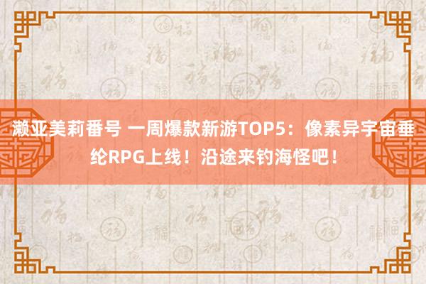 濑亚美莉番号 一周爆款新游TOP5：像素异宇宙垂纶RPG上线！沿途来钓海怪吧！