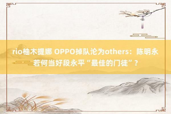 rio柚木提娜 OPPO掉队沦为others：陈明永若何当好段永平“最佳的门徒”？