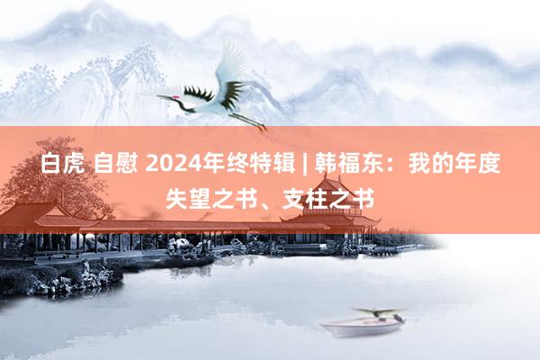 白虎 自慰 2024年终特辑 | 韩福东：我的年度失望之书、支柱之书