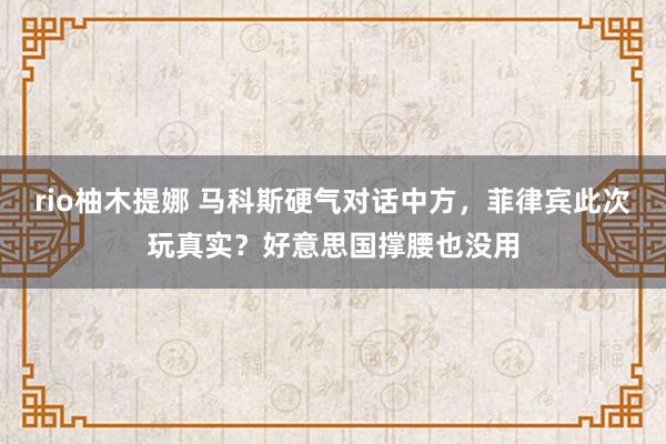 rio柚木提娜 马科斯硬气对话中方，菲律宾此次玩真实？好意思国撑腰也没用