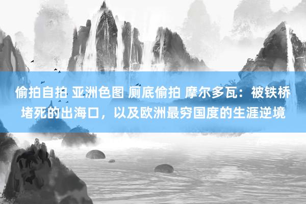 偷拍自拍 亚洲色图 厕底偷拍 摩尔多瓦：被铁桥堵死的出海口，以及欧洲最穷国度的生涯逆境