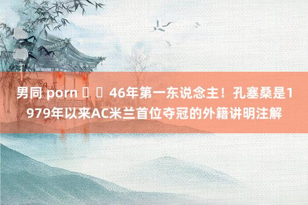 男同 porn ☝️46年第一东说念主！孔塞桑是1979年以来AC米兰首位夺冠的外籍讲明注解