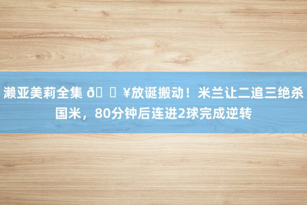 濑亚美莉全集 🔥放诞搬动！米兰让二追三绝杀国米，80分钟后连进2球完成逆转