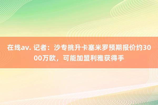 在线av. 记者：沙专挑升卡塞米罗预期报价约3000万欧，可能加盟利雅获得手